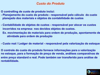 Custo do Produto
O controlling de custo de produto inclui:
- Planejamento do custo do produto - responsável pelo cálculo do custo
planejado dos materiais e objetos da contabilidade de custos

- Contabilidade de objetos de custos - responsável por alocar os custos
incorridos na empresa nos devidos objetos de custos.
Ex. movimentação de materiais para ordem de produção, apontamento de
atividade para ordem de produção
- Custo real / Ledger de material - responsável pela valorização do estoque
O controle do custo do produto fornece informações para a valorização
no estoque, para a formação de preço de venda, análises comparativas de
entre preço standard e real. Pode também ser transferido para análise de
rentabilidade.

 