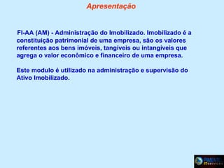 Apresentação

FI-AA (AM) - Administração do Imobilizado. Imobilizado é a
constituição patrimonial de uma empresa, são os valores
referentes aos bens imóveis, tangíveis ou intangíveis que
agrega o valor econômico e financeiro de uma empresa.
Este modulo é utilizado na administração e supervisão do
Ativo Imobilizado.

 