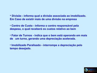 • Divisão - informa qual a divisão associada ao imobilizado.
Em Caso de existir mais de uma divisão na empresa
• Centro de Custo - informa o centro responsável pela
despesa, o qual receberá os custos relativo ao bem
• Fator de Turnos - indica que o bem está operando em mais
de um turno, gerando uma depreciação acelerada.
• Imobilizado Paralisado - interrompe a depreciação pelo
tempo desejado.

 
