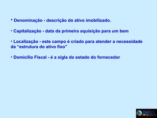 • Denominação - descrição do ativo imobilizado.
• Capitalização - data da primeira aquisição para um bem
• Localização - este campo é criado para atender a necessidade
da “estrutura do ativo fixo”
• Domicílio Fiscal - é a sigla do estado do fornecedor

 