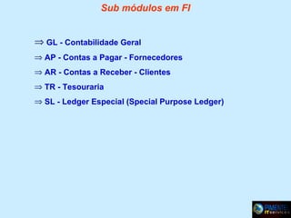 Sub módulos em FI
⇒ GL - Contabilidade Geral
⇒ AP - Contas a Pagar - Fornecedores
⇒ AR - Contas a Receber - Clientes
⇒ TR - Tesouraria
⇒ SL - Ledger Especial (Special Purpose Ledger)

 