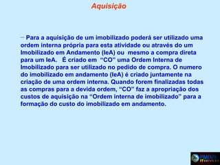 Aquisição

– Para a aquisição de um imobilizado poderá ser utilizado uma
ordem interna própria para esta atividade ou através do um
Imobilizado em Andamento (IeA) ou mesmo a compra direta
para um IeA. É criado em “CO” uma Ordem Interna de
Imobilizado para ser utilizado no pedido de compra. O numero
do imobilizado em andamento (IeA) é criado juntamente na
criação de uma ordem interna. Quando forem finalizadas todas
as compras para a devida ordem, “CO” faz a apropriação dos
custos de aquisição na “Ordem interna de imobilizado” para a
formação do custo do imobilizado em andamento.

 