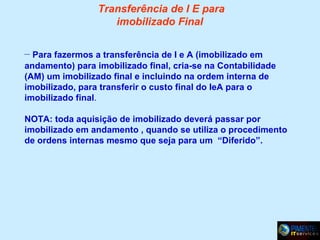 Transferência de I E para
imobilizado Final
– Para fazermos a transferência de I e A (imobilizado em
andamento) para imobilizado final, cria-se na Contabilidade
(AM) um imobilizado final e incluindo na ordem interna de
imobilizado, para transferir o custo final do IeA para o
imobilizado final.
NOTA: toda aquisição de imobilizado deverá passar por
imobilizado em andamento , quando se utiliza o procedimento
de ordens internas mesmo que seja para um “Diferido”.

 