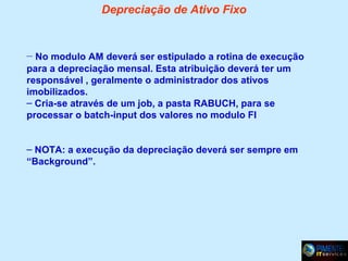 Depreciação de Ativo Fixo

– No modulo AM deverá ser estipulado a rotina de execução
para a depreciação mensal. Esta atribuição deverá ter um
responsável , geralmente o administrador dos ativos
imobilizados.
– Cria-se através de um job, a pasta RABUCH, para se
processar o batch-input dos valores no modulo FI
– NOTA: a execução da depreciação deverá ser sempre em
“Background”.

 