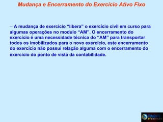 Mudança e Encerramento do Exercício Ativo Fixo

– A mudança de exercício “libera” o exercício civil em curso para
algumas operações no modulo “AM”. O encerramento do
exercício é uma necessidade técnica do “AM” para transportar
todos os imobilizados para o novo exercício, este encerramento
do exercício não possui relação alguma com o encerramento do
exercício do ponto de vista da contabilidade.

 