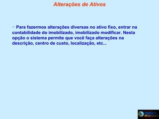 Alterações de Ativos

– Para fazermos alterações diversas no ativo fixo, entrar na
contabilidade do imobilizado, imobilizado modificar. Nesta
opção o sistema permite que você faça alterações na
descrição, centro de custo, localização, etc...

 