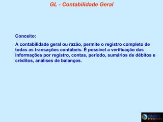GL - Contabilidade Geral

Conceito:
A contabilidade geral ou razão, permite o registro completo de
todas as transações contábeis. É possível a verificação das
informações por registro, contas, período, sumários de débitos e
créditos, análises de balanços.

 