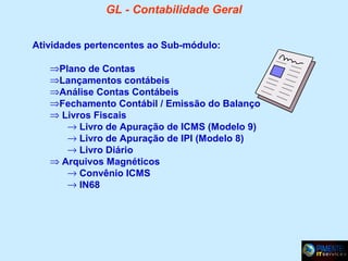 GL - Contabilidade Geral
Atividades pertencentes ao Sub-módulo:
⇒Plano de Contas
⇒Lançamentos contábeis
⇒Análise Contas Contábeis
⇒Fechamento Contábil / Emissão do Balanço
⇒ Livros Fiscais
→ Livro de Apuração de ICMS (Modelo 9)
→ Livro de Apuração de IPI (Modelo 8)
→ Livro Diário
⇒ Arquivos Magnéticos
→ Convênio ICMS
→ IN68

 