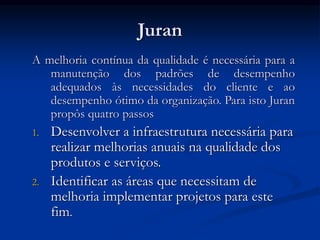 Juran
A melhoria contínua da qualidade é necessária para a
manutenção dos padrões de desempenho
adequados às necessidades do cliente e ao
desempenho ótimo da organização. Para isto Juran
propôs quatro passos
1. Desenvolver a infraestrutura necessária para
realizar melhorias anuais na qualidade dos
produtos e serviços.
2. Identificar as áreas que necessitam de
melhoria implementar projetos para este
fim.
 