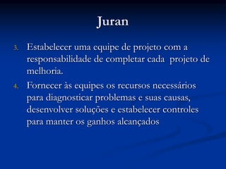 Juran
3. Estabelecer uma equipe de projeto com a
responsabilidade de completar cada projeto de
melhoria.
4. Fornecer às equipes os recursos necessários
para diagnosticar problemas e suas causas,
desenvolver soluções e estabelecer controles
para manter os ganhos alcançados
 