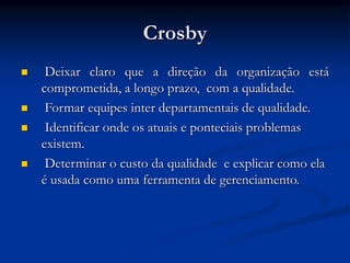 Crosby
 Deixar claro que a direção da organização está
comprometida, a longo prazo, com a qualidade.
 Formar equipes inter departamentais de qualidade.
 Identificar onde os atuais e ponteciais problemas
existem.
 Determinar o custo da qualidade e explicar como ela
é usada como uma ferramenta de gerenciamento.
 