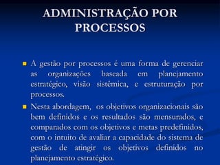 ADMINISTRAÇÃO POR
PROCESSOS
 A gestão por processos é uma forma de gerenciar
as organizações baseada em planejamento
estratégico, visão sistêmica, e estruturação por
processos.
 Nesta abordagem, os objetivos organizacionais são
bem definidos e os resultados são mensurados, e
comparados com os objetivos e metas predefinidos,
com o intuito de avaliar a capacidade do sistema de
gestão de atingir os objetivos definidos no
planejamento estratégico.
 