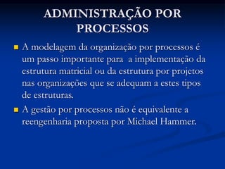 ADMINISTRAÇÃO POR
PROCESSOS
 A modelagem da organização por processos é
um passo importante para a implementação da
estrutura matricial ou da estrutura por projetos
nas organizações que se adequam a estes tipos
de estruturas.
 A gestão por processos não é equivalente a
reengenharia proposta por Michael Hammer.
 