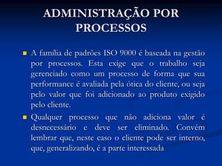 ADMINISTRAÇÃO POR
PROCESSOS
 A família de padrões ISO 9000 é baseada na gestão
por processos. Esta exige que o trabalho seja
gerenciado como um processo de forma que sua
performance é avaliada pela ótica do cliente, ou seja
pelo valor que foi adicionado ao produto exigido
pelo cliente.
 Qualquer processo que não adiciona valor é
desnecessário e deve ser eliminado. Convém
lembrar que, neste caso o cliente pode ser interno,
que, generalizando, é a parte interessada
 