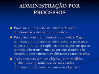 ADMINISTRAÇÃO POR
PROCESSOS
 Processo é uma série sistemática de ações
direcionadas a alcançar um objetivo.
 Processos convertem entradas em saídas. Pegam
entradas, como materiais, informação e pessoas, e
as passam por uma seqüência de estágios em que as
entradas são transformadas, ou seus estados são
alterados, para saírem com diferentes características.
 Todo processo tem um objetivo, com medidas
qualitativas e quantitativas de suas saídas,
diretamente relacionadas com seus objetivos
 