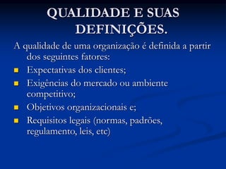 QUALIDADE E SUAS
DEFINIÇÕES.
A qualidade de uma organização é definida a partir
dos seguintes fatores:
 Expectativas dos clientes;
 Exigências do mercado ou ambiente
competitivo;
 Objetivos organizacionais e;
 Requisitos legais (normas, padrões,
regulamento, leis, etc)
 