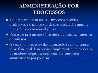 ADMINISTRAÇÃO POR
PROCESSOS
 Todo processo tem um objetivo, com medidas
qualitativas e quantitativas de suas saídas, diretamente
relacionadas com seus objetivos
 Processos passam por várias áreas ou departamentos da
organização.
 A visão por processos da organização se choca com a
visão funcional. É necessário implementar um processo
de mudança organizacional para implementar a
administração por processos.
 