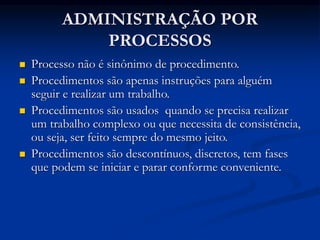 ADMINISTRAÇÃO POR
PROCESSOS
 Processo não é sinônimo de procedimento.
 Procedimentos são apenas instruções para alguém
seguir e realizar um trabalho.
 Procedimentos são usados quando se precisa realizar
um trabalho complexo ou que necessita de consistência,
ou seja, ser feito sempre do mesmo jeito.
 Procedimentos são descontínuos, discretos, tem fases
que podem se iniciar e parar conforme conveniente.
 