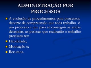 ADMINISTRAÇÃO POR
PROCESSOS
 A evolução de procedimentos para processos
decorre da compreensão que toda trabalho é
um processo e que para se conseguir as saídas
desejadas, as pessoas que realizarão o trabalho
precisam ter:
 Habilidade;
 Motivação e;
 Recursos.
 