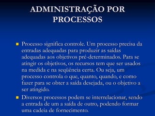 ADMINISTRAÇÃO POR
PROCESSOS
 Processo significa controle. Um processo precisa da
entradas adequadas para produzir as saídas
adequadas aos objetivos pré-determinados. Para se
atingir os objetivos, os recursos tem que ser usados
na medida e na seqüência certa. Ou seja, um
processo controla o que, quanto, quando, e como
fazer para se obter a saída desejada, ou o objetivo a
ser atingido.
 Diversos processos podem se interrelacionar, sendo
a entrada de um a saída de outro, podendo formar
uma cadeia de fornecimento.
 