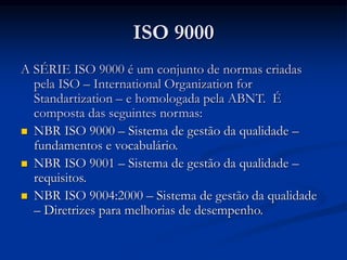 ISO 9000
A SÉRIE ISO 9000 é um conjunto de normas criadas
pela ISO – International Organization for
Standartization – e homologada pela ABNT. É
composta das seguintes normas:
 NBR ISO 9000 – Sistema de gestão da qualidade –
fundamentos e vocabulário.
 NBR ISO 9001 – Sistema de gestão da qualidade –
requisitos.
 NBR ISO 9004:2000 – Sistema de gestão da qualidade
– Diretrizes para melhorias de desempenho.
 