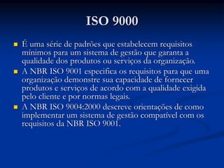ISO 9000
 É uma série de padrões que estabelecem requisitos
mínimos para um sistema de gestão que garanta a
qualidade dos produtos ou serviços da organização.
 A NBR ISO 9001 especifica os requisitos para que uma
organização demonstre sua capacidade de fornecer
produtos e serviços de acordo com a qualidade exigida
pelo cliente e por normas legais.
 A NBR ISO 9004:2000 descreve orientações de como
implementar um sistema de gestão compatível com os
requisitos da NBR ISO 9001.
 