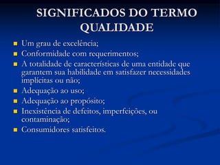 SIGNIFICADOS DO TERMO
QUALIDADE
 Um grau de excelência;
 Conformidade com requerimentos;
 A totalidade de características de uma entidade que
garantem sua habilidade em satisfazer necessidades
implícitas ou não;
 Adequação ao uso;
 Adequação ao propósito;
 Inexistência de defeitos, imperfeições, ou
contaminação;
 Consumidores satisfeitos.
 