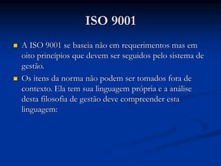 ISO 9001
 A ISO 9001 se baseia não em requerimentos mas em
oito princípios que devem ser seguidos pelo sistema de
gestão.
 Os itens da norma não podem ser tomados fora de
contexto. Ela tem sua linguagem própria e a análise
desta filosofia de gestão deve compreender esta
linguagem:
 