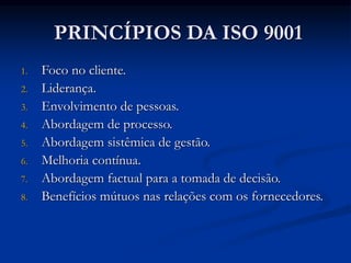PRINCÍPIOS DA ISO 9001
1. Foco no cliente.
2. Liderança.
3. Envolvimento de pessoas.
4. Abordagem de processo.
5. Abordagem sistêmica de gestão.
6. Melhoria contínua.
7. Abordagem factual para a tomada de decisão.
8. Benefícios mútuos nas relações com os fornecedores.
 