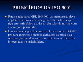 PRINCÍPIOS DA ISO 9001
 Para se adequar a NBR ISO 9001, a organização deve
implementar um sistema de gestão da qualidade que
siga estes princípios e todas as clausulas da norma com
as exceções permitidas.
 Um sistema de gestão compatível com a série ISO 9001
procura atingir os objetivos derivados da missão da
organização que decorrem das expectativas das partes
interessadas ou stakeholders.
 