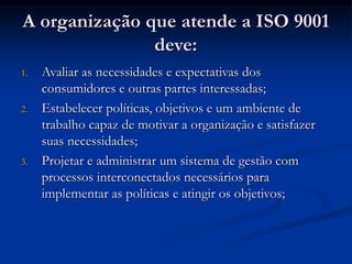 A organização que atende a ISO 9001
deve:
1. Avaliar as necessidades e expectativas dos
consumidores e outras partes interessadas;
2. Estabelecer políticas, objetivos e um ambiente de
trabalho capaz de motivar a organização e satisfazer
suas necessidades;
3. Projetar e administrar um sistema de gestão com
processos interconectados necessários para
implementar as políticas e atingir os objetivos;
 