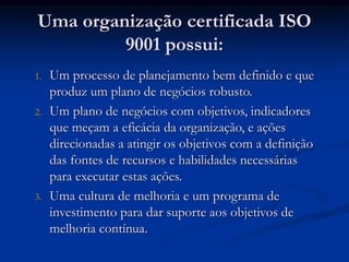 Uma organização certificada ISO
9001 possui:
1. Um processo de planejamento bem definido e que
produz um plano de negócios robusto.
2. Um plano de negócios com objetivos, indicadores
que meçam a eficácia da organização, e ações
direcionadas a atingir os objetivos com a definição
das fontes de recursos e habilidades necessárias
para executar estas ações.
3. Uma cultura de melhoria e um programa de
investimento para dar suporte aos objetivos de
melhoria contínua.
 