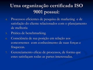 Uma organização certificada ISO
9001 possui:
4. Processos eficientes de pesquisa de marketing e de
satisfação do cliente relacionados com o planejamento
de melhoria
5. Prática de benchmarking.
6. Consciência de sua posição em relação aos
concorrentes com conhecimento de suas forças e
fraquezas.
7. Gerenciamento eficaz de processos, de forma que
estes satisfaçam todas as partes interessadas.
 