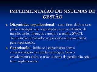 IMPLEMENTAÇAÕ DE SISTEMAS DE
GESTÃO
1. Diagnóstico organizacional – nesta fase, elabora-se o
plano estratégico da organização, com a definição da
missão, visão, objetivos e metas e a análise SWOT.
Também são levantados os processos desenvolvidos
pela organização.
2. Capacitação - Inicia-se a capacitação com a
conscientização da cúpula estratégica. Sem o
envolvimento desta, o novo sistema de gestão não será
bem implementado.
 