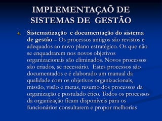 IMPLEMENTAÇAÕ DE
SISTEMAS DE GESTÃO
4. Sistematização e documentação do sistema
de gestão – Os processos antigos são revistos e
adequados ao novo plano estratégico. Os que não
se enquadrarem nos novos objetivos
organizacionais são eliminados. Novos processos
são criados, se necessário. Estes processos são
documentados e é elaborado um manual da
qualidade com os objetivos organizacionais,
missão, visão e metas, resumo dos processos da
organização e postulado ético. Todos os processos
da organização ficam disponíveis para os
funcionários consultarem e propor melhorias
 