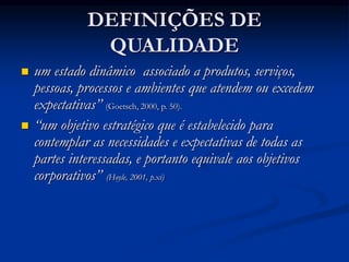 DEFINIÇÕES DE
QUALIDADE
 um estado dinâmico associado a produtos, serviços,
pessoas, processos e ambientes que atendem ou excedem
expectativas” (Goetsch, 2000, p. 50).
 “um objetivo estratégico que é estabelecido para
contemplar as necessidades e expectativas de todas as
partes interessadas, e portanto equivale aos objetivos
corporativos” (Hoyle, 2001, p.xi)
 