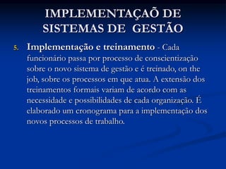 IMPLEMENTAÇAÕ DE
SISTEMAS DE GESTÃO
5. Implementação e treinamento - Cada
funcionário passa por processo de conscientização
sobre o novo sistema de gestão e é treinado, on the
job, sobre os processos em que atua. A extensão dos
treinamentos formais variam de acordo com as
necessidade e possibilidades de cada organização. É
elaborado um cronograma para a implementação dos
novos processos de trabalho.
 