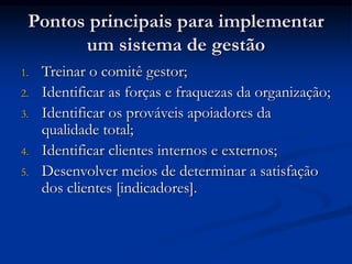 Pontos principais para implementar
um sistema de gestão
1. Treinar o comitê gestor;
2. Identificar as forças e fraquezas da organização;
3. Identificar os prováveis apoiadores da
qualidade total;
4. Identificar clientes internos e externos;
5. Desenvolver meios de determinar a satisfação
dos clientes [indicadores].
 
