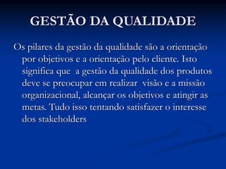 GESTÃO DA QUALIDADE
Os pilares da gestão da qualidade são a orientação
por objetivos e a orientação pelo cliente. Isto
significa que a gestão da qualidade dos produtos
deve se preocupar em realizar visão e a missão
organizacional, alcançar os objetivos e atingir as
metas. Tudo isso tentando satisfazer o interesse
dos stakeholders
 