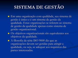SISTEMA DE GESTÃO
 Em uma organização com qualidade, seu sistema de
gestão é único e é um sistema de gestão da
qualidade. Estas organizações se referem ao sistema
de gestão da qualidade apenas como sistema de
gestão organizacional.
 Os objetivos organizacionais são equivalentes aos
objetivos da qualidade.
 A filosofia da série ISO 9000 diz que as
organizações devem ser geridas para atingir a
qualidade, ou seja, se adequar aos requisitos das
partes interessadas.
 