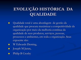 EVOLUÇÃO HISTÓRICA DA
QUALIDADE
 Qualidade total é uma abordagem de gestão da
qualidade que procura maximizar a competitividade da
organização por meio da melhoria contínua da
qualidade de seus produtos, serviços, pessoas,
processos e ambientes, em toda a organização. Seus
expoente são:
 W Edwards Deming,
 Joseph M Juran,
 Philip B Crosby
 