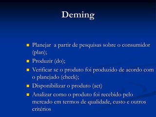 Deming
 Planejar a partir de pesquisas sobre o consumidor
(plan);
 Produzir (do);
 Verificar se o produto foi produzido de acordo com
o planejado (check);
 Disponibilizar o produto (act)
 Analizar como o produto foi recebido pelo
mercado em termos de qualidade, custo e outros
critérios
 