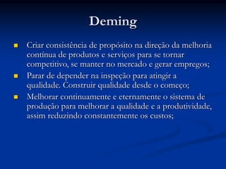 Deming
 Criar consistência de propósito na direção da melhoria
contínua de produtos e serviços para se tornar
competitivo, se manter no mercado e gerar empregos;
 Parar de depender na inspeção para atingir a
qualidade. Construir qualidade desde o começo;
 Melhorar continuamente e eternamente o sistema de
produção para melhorar a qualidade e a produtividade,
assim reduzindo constantemente os custos;
 