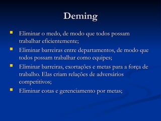 Deming
Deming
 Eliminar o medo, de modo que todos possam
Eliminar o medo, de modo que todos possam
trabalhar eficientemente;
trabalhar eficientemente;
 Eliminar barreiras entre departamentos, de modo que
Eliminar barreiras entre departamentos, de modo que
todos possam trabalhar como equipes;
todos possam trabalhar como equipes;
 Eliminar barreiras, exortações e metas para a força de
Eliminar barreiras, exortações e metas para a força de
trabalho. Elas criam relações de adversários
trabalho. Elas criam relações de adversários
competitivos;
competitivos;
 Eliminar cotas e gerenciamento por metas;
Eliminar cotas e gerenciamento por metas;
 