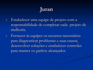 Juran
Juran
3.
3. Estabelecer uma equipe de projeto com a
Estabelecer uma equipe de projeto com a
responsabilidade de completar cada projeto de
responsabilidade de completar cada projeto de
melhoria.
melhoria.
4.
4. Fornecer às equipes os recursos necessários
Fornecer às equipes os recursos necessários
para diagnosticar problemas e suas causas,
para diagnosticar problemas e suas causas,
desenvolver soluções e estabelecer controles
desenvolver soluções e estabelecer controles
para manter os ganhos alcançados
para manter os ganhos alcançados
 