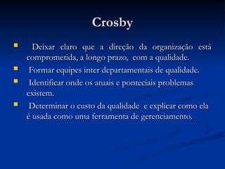 Crosby
Crosby
 Deixar claro que a direção da organização está
Deixar claro que a direção da organização está
comprometida, a longo prazo, com a qualidade.
comprometida, a longo prazo, com a qualidade.
 Formar equipes inter departamentais de qualidade.
Formar equipes inter departamentais de qualidade.
 Identificar onde os atuais e ponteciais problemas
Identificar onde os atuais e ponteciais problemas
existem.
existem.
 Determinar o custo da qualidade e explicar como ela
Determinar o custo da qualidade e explicar como ela
é usada como uma ferramenta de gerenciamento.
é usada como uma ferramenta de gerenciamento.
 