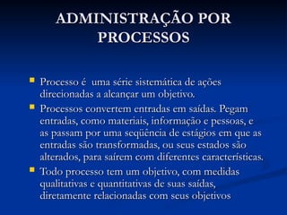ADMINISTRAÇÃO POR
ADMINISTRAÇÃO POR
PROCESSOS
PROCESSOS
 Processo é uma série sistemática de ações
Processo é uma série sistemática de ações
direcionadas a alcançar um objetivo.
direcionadas a alcançar um objetivo.
 Processos convertem entradas em saídas. Pegam
Processos convertem entradas em saídas. Pegam
entradas, como materiais, informação e pessoas, e
entradas, como materiais, informação e pessoas, e
as passam por uma seqüência de estágios em que as
as passam por uma seqüência de estágios em que as
entradas são transformadas, ou seus estados são
entradas são transformadas, ou seus estados são
alterados, para saírem com diferentes características.
alterados, para saírem com diferentes características.
 Todo processo tem um objetivo, com medidas
Todo processo tem um objetivo, com medidas
qualitativas e quantitativas de suas saídas,
qualitativas e quantitativas de suas saídas,
diretamente relacionadas com seus objetivos
diretamente relacionadas com seus objetivos
 