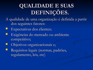 QUALIDADE E SUAS
QUALIDADE E SUAS
DEFINIÇÕES.
DEFINIÇÕES.
A qualidade de uma organização é definida a partir
A qualidade de uma organização é definida a partir
dos seguintes fatores:
dos seguintes fatores:
 Expectativas dos clientes;
Expectativas dos clientes;
 Exigências do mercado ou ambiente
Exigências do mercado ou ambiente
competitivo;
competitivo;
 Objetivos organizacionais e;
Objetivos organizacionais e;
 Requisitos legais (normas, padrões,
Requisitos legais (normas, padrões,
regulamento, leis, etc)
regulamento, leis, etc)
 