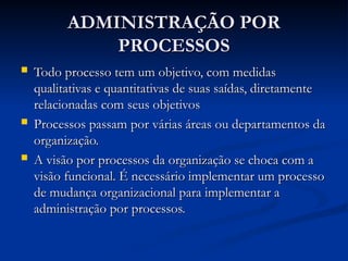 ADMINISTRAÇÃO POR
ADMINISTRAÇÃO POR
PROCESSOS
PROCESSOS
 Todo processo tem um objetivo, com medidas
Todo processo tem um objetivo, com medidas
qualitativas e quantitativas de suas saídas, diretamente
qualitativas e quantitativas de suas saídas, diretamente
relacionadas com seus objetivos
relacionadas com seus objetivos
 Processos passam por várias áreas ou departamentos da
Processos passam por várias áreas ou departamentos da
organização.
organização.
 A visão por processos da organização se choca com a
A visão por processos da organização se choca com a
visão funcional. É necessário implementar um processo
visão funcional. É necessário implementar um processo
de mudança organizacional para implementar a
de mudança organizacional para implementar a
administração por processos.
administração por processos.
 