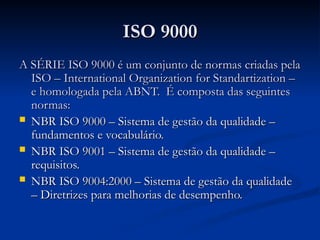 ISO 9000
ISO 9000
A SÉRIE ISO 9000 é um conjunto de normas criadas pela
A SÉRIE ISO 9000 é um conjunto de normas criadas pela
ISO – International Organization for Standartization –
ISO – International Organization for Standartization –
e homologada pela ABNT. É composta das seguintes
e homologada pela ABNT. É composta das seguintes
normas:
normas:
 NBR ISO 9000 – Sistema de gestão da qualidade –
NBR ISO 9000 – Sistema de gestão da qualidade –
fundamentos e vocabulário.
fundamentos e vocabulário.
 NBR ISO 9001 – Sistema de gestão da qualidade –
NBR ISO 9001 – Sistema de gestão da qualidade –
requisitos.
requisitos.
 NBR ISO 9004:2000 – Sistema de gestão da qualidade
NBR ISO 9004:2000 – Sistema de gestão da qualidade
– Diretrizes para melhorias de desempenho.
– Diretrizes para melhorias de desempenho.
 